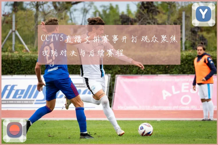 CCTV5直播女排赛事开打 观众聚焦攻防对决与后续赛程