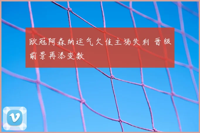 欧冠阿森纳运气欠佳主场失利 晋级前景再添变数