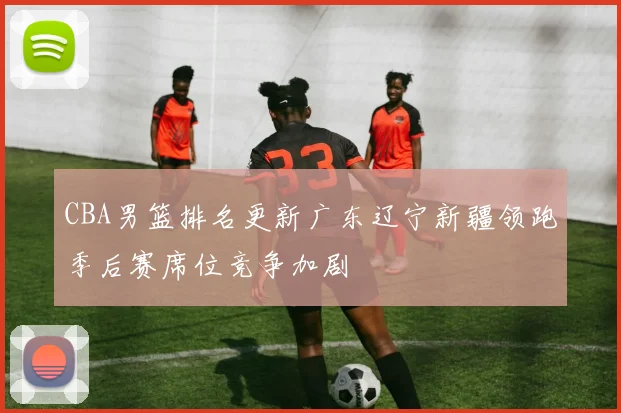 CBA男篮排名更新广东辽宁新疆领跑季后赛席位竞争加剧