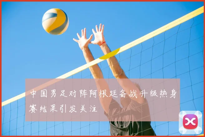 中国男足对阵阿根廷备战升级热身赛结果引发关注