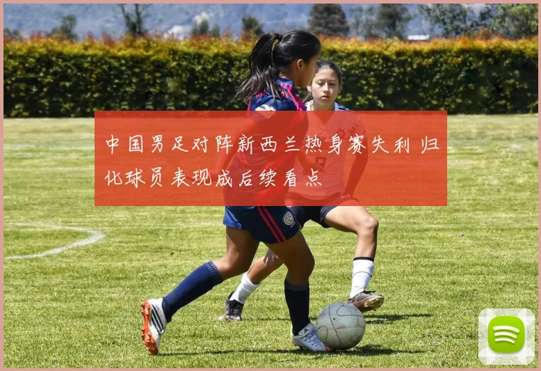 中国男足对阵新西兰热身赛失利 归化球员表现成后续看点