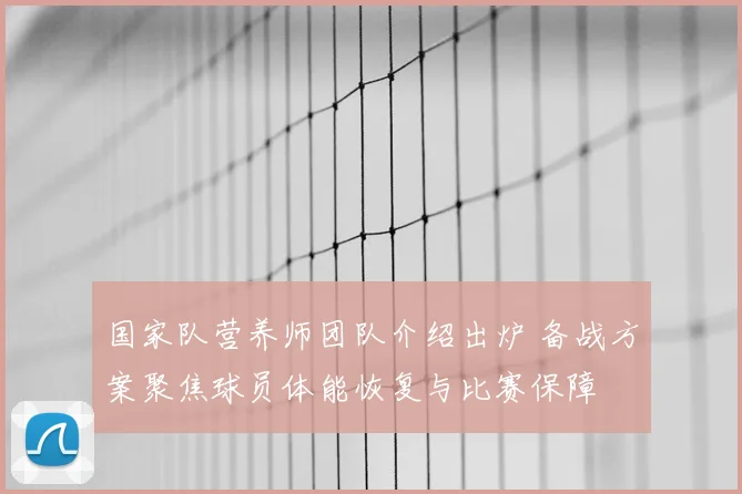 国家队营养师团队介绍出炉 备战方案聚焦球员体能恢复与比赛保障