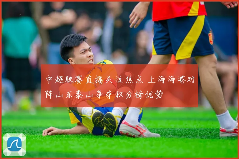 中超联赛直播关注焦点 上海海港对阵山东泰山争夺积分榜优势