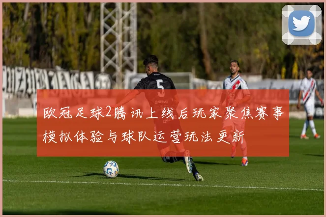 欧冠足球2腾讯上线后玩家聚焦赛事模拟体验与球队运营玩法更新