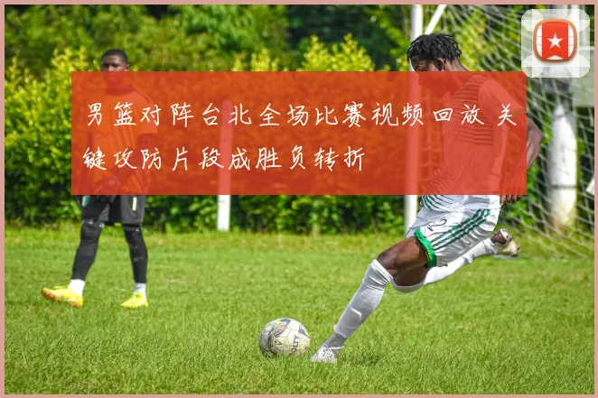 男篮对阵台北全场比赛视频回放 关键攻防片段成胜负转折