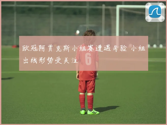 欧冠阿贾克斯小组赛遭遇考验 小组出线形势受关注