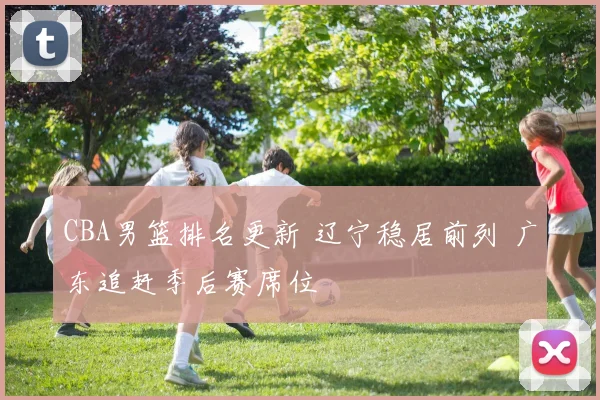 CBA男篮排名更新 辽宁稳居前列 广东追赶季后赛席位