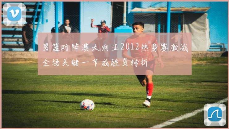 男篮对阵澳大利亚2012热身赛激战全场关键一节成胜负转折