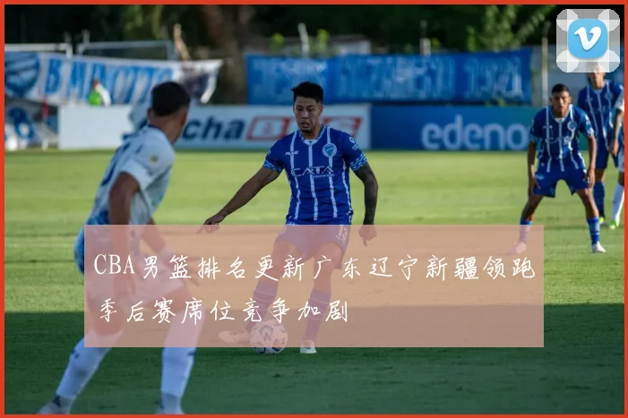 CBA男篮排名更新广东辽宁新疆领跑季后赛席位竞争加剧