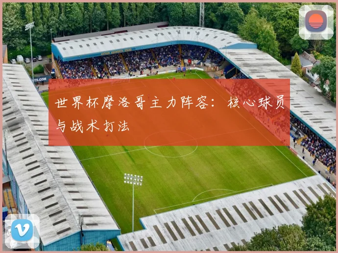 世界杯摩洛哥主力阵容:核心球员与战术打法