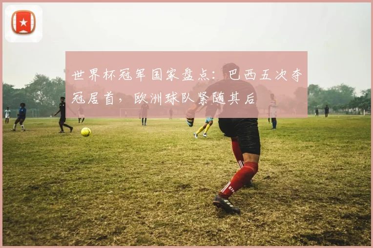 世界杯冠军国家盘点：巴西五次夺冠居首，欧洲球队紧随其后